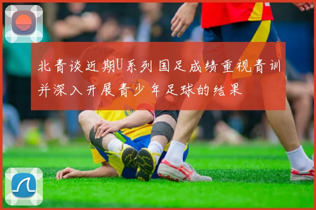 北青谈近期U系列国足成绩重视青训并深入开展青少年足球的结果