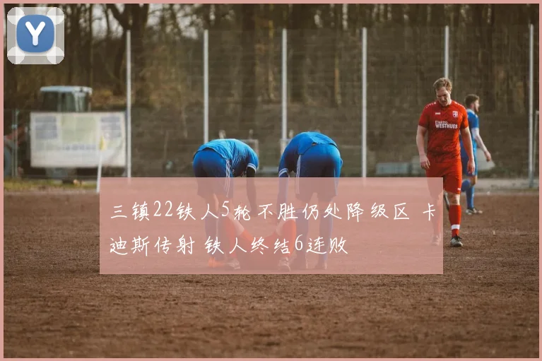 三镇22铁人5轮不胜仍处降级区 卡迪斯传射 铁人终结6连败